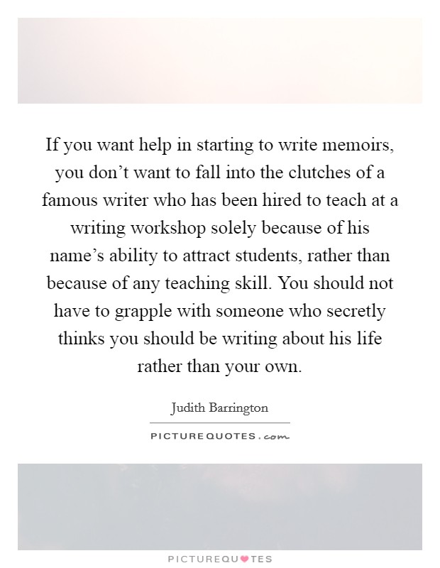If you want help in starting to write memoirs, you don't want to fall into the clutches of a famous writer who has been hired to teach at a writing workshop solely because of his name's ability to attract students, rather than because of any teaching skill. You should not have to grapple with someone who secretly thinks you should be writing about his life rather than your own. Picture Quote #1