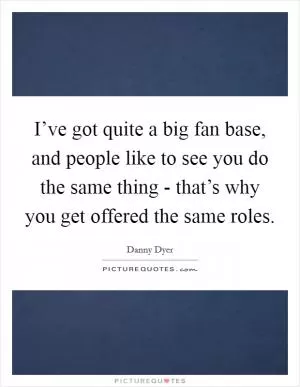 I’ve got quite a big fan base, and people like to see you do the same thing - that’s why you get offered the same roles Picture Quote #1