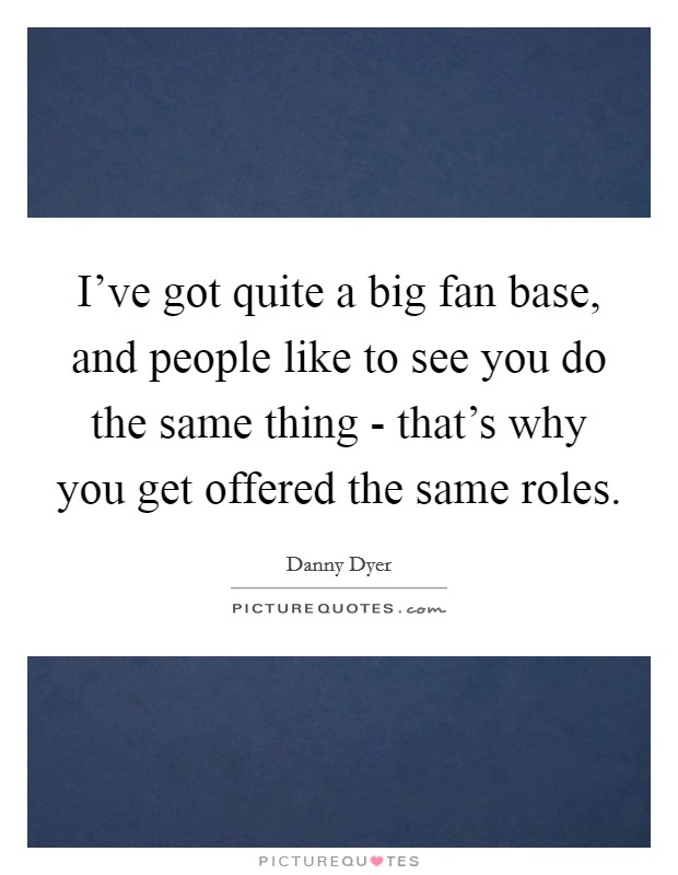 I’ve got quite a big fan base, and people like to see you do the same thing - that’s why you get offered the same roles Picture Quote #1