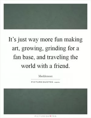 It’s just way more fun making art, growing, grinding for a fan base, and traveling the world with a friend Picture Quote #1