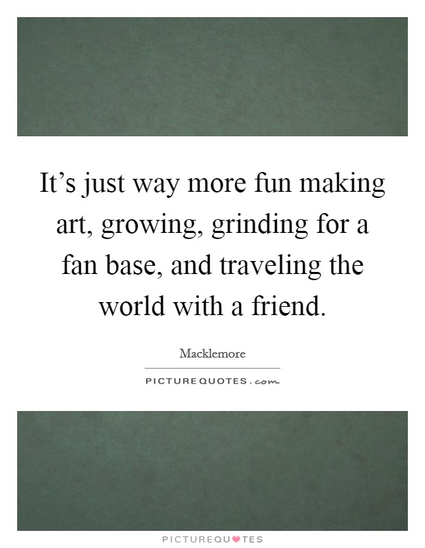 It's just way more fun making art, growing, grinding for a fan base, and traveling the world with a friend. Picture Quote #1