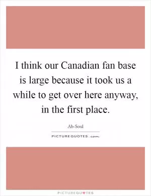 I think our Canadian fan base is large because it took us a while to get over here anyway, in the first place Picture Quote #1