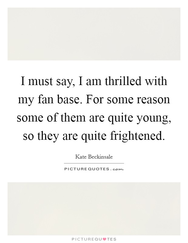 I must say, I am thrilled with my fan base. For some reason some of them are quite young, so they are quite frightened. Picture Quote #1