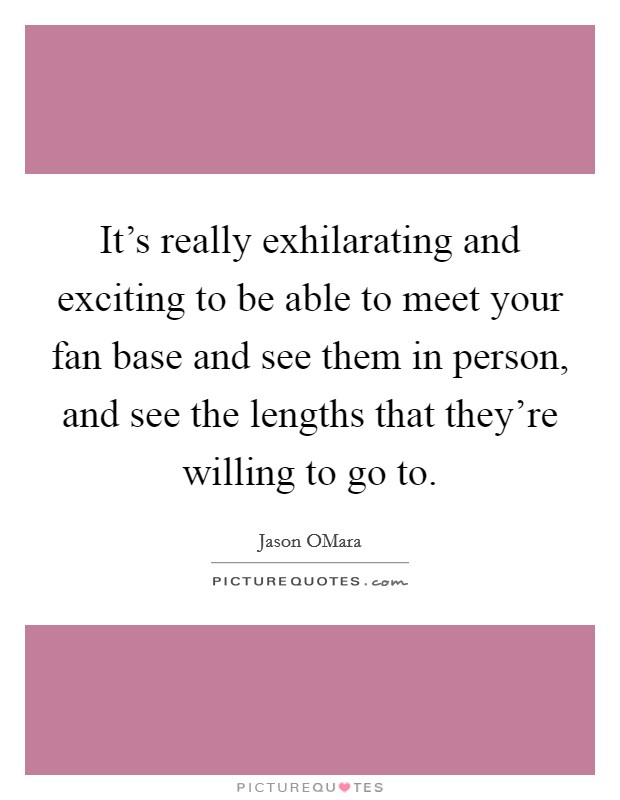 It's really exhilarating and exciting to be able to meet your fan base and see them in person, and see the lengths that they're willing to go to. Picture Quote #1