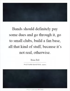 Bands should definitely pay some dues and go through it, go to small clubs, build a fan base, all that kind of stuff, because it’s not real, otherwise Picture Quote #1
