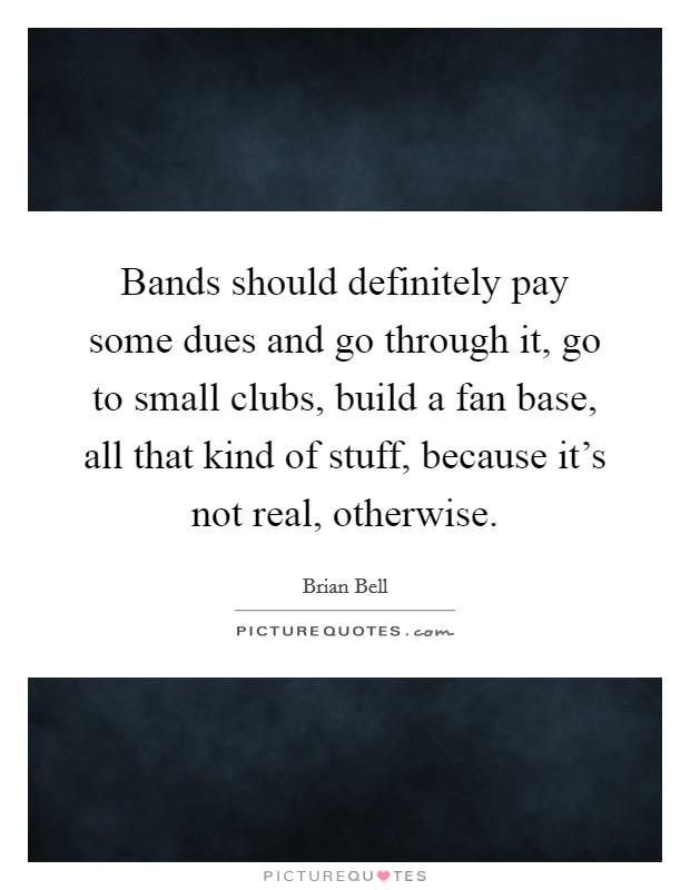 Bands should definitely pay some dues and go through it, go to small clubs, build a fan base, all that kind of stuff, because it's not real, otherwise. Picture Quote #1