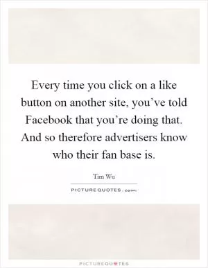 Every time you click on a like button on another site, you’ve told Facebook that you’re doing that. And so therefore advertisers know who their fan base is Picture Quote #1