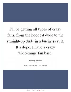 I’ll be getting all types of crazy fans, from the hoodest dude to the straight-up dude in a business suit. It’s dope. I have a crazy wide-range fan base Picture Quote #1