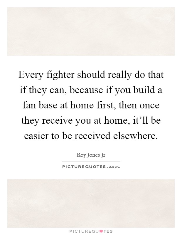 Every fighter should really do that if they can, because if you build a fan base at home first, then once they receive you at home, it’ll be easier to be received elsewhere Picture Quote #1