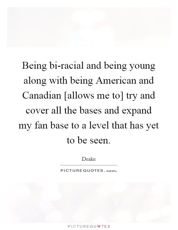 Being bi-racial and being young along with being American and Canadian [allows me to] try and cover all the bases and expand my fan base to a level that has yet to be seen Picture Quote #1