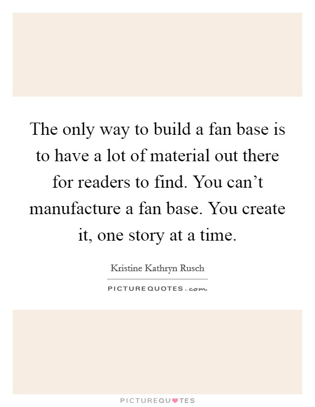 The only way to build a fan base is to have a lot of material out there for readers to find. You can’t manufacture a fan base. You create it, one story at a time Picture Quote #1