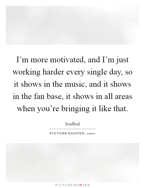 I’m more motivated, and I’m just working harder every single day, so it shows in the music, and it shows in the fan base, it shows in all areas when you’re bringing it like that Picture Quote #1