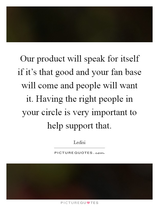 Our product will speak for itself if it’s that good and your fan base will come and people will want it. Having the right people in your circle is very important to help support that Picture Quote #1