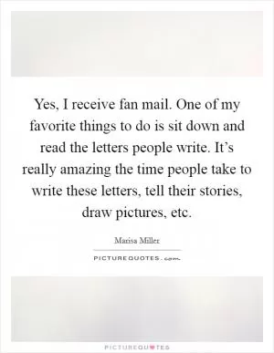 Yes, I receive fan mail. One of my favorite things to do is sit down and read the letters people write. It’s really amazing the time people take to write these letters, tell their stories, draw pictures, etc Picture Quote #1