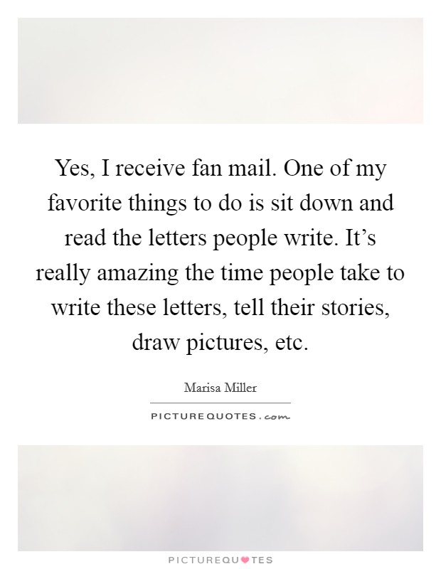 Yes, I receive fan mail. One of my favorite things to do is sit down and read the letters people write. It's really amazing the time people take to write these letters, tell their stories, draw pictures, etc. Picture Quote #1