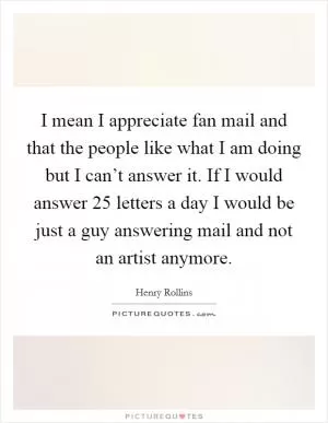 I mean I appreciate fan mail and that the people like what I am doing but I can’t answer it. If I would answer 25 letters a day I would be just a guy answering mail and not an artist anymore Picture Quote #1
