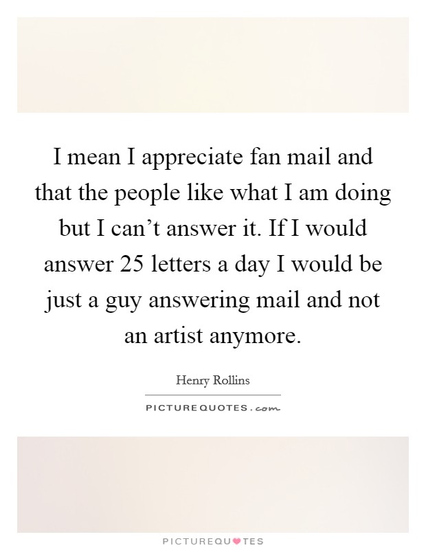 I mean I appreciate fan mail and that the people like what I am doing but I can't answer it. If I would answer 25 letters a day I would be just a guy answering mail and not an artist anymore. Picture Quote #1