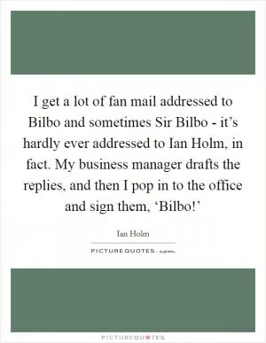 I get a lot of fan mail addressed to Bilbo and sometimes Sir Bilbo - it’s hardly ever addressed to Ian Holm, in fact. My business manager drafts the replies, and then I pop in to the office and sign them, ‘Bilbo!’ Picture Quote #1