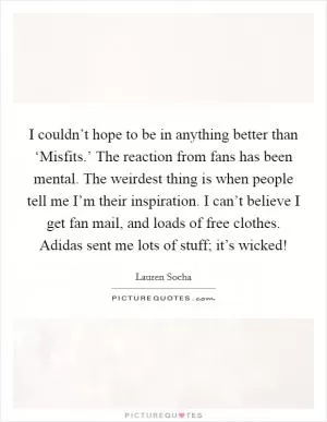 I couldn’t hope to be in anything better than ‘Misfits.’ The reaction from fans has been mental. The weirdest thing is when people tell me I’m their inspiration. I can’t believe I get fan mail, and loads of free clothes. Adidas sent me lots of stuff; it’s wicked! Picture Quote #1
