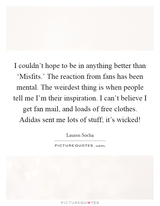 I couldn't hope to be in anything better than ‘Misfits.' The reaction from fans has been mental. The weirdest thing is when people tell me I'm their inspiration. I can't believe I get fan mail, and loads of free clothes. Adidas sent me lots of stuff; it's wicked! Picture Quote #1