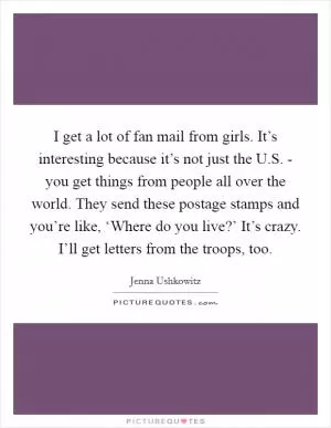 I get a lot of fan mail from girls. It’s interesting because it’s not just the U.S. - you get things from people all over the world. They send these postage stamps and you’re like, ‘Where do you live?’ It’s crazy. I’ll get letters from the troops, too Picture Quote #1