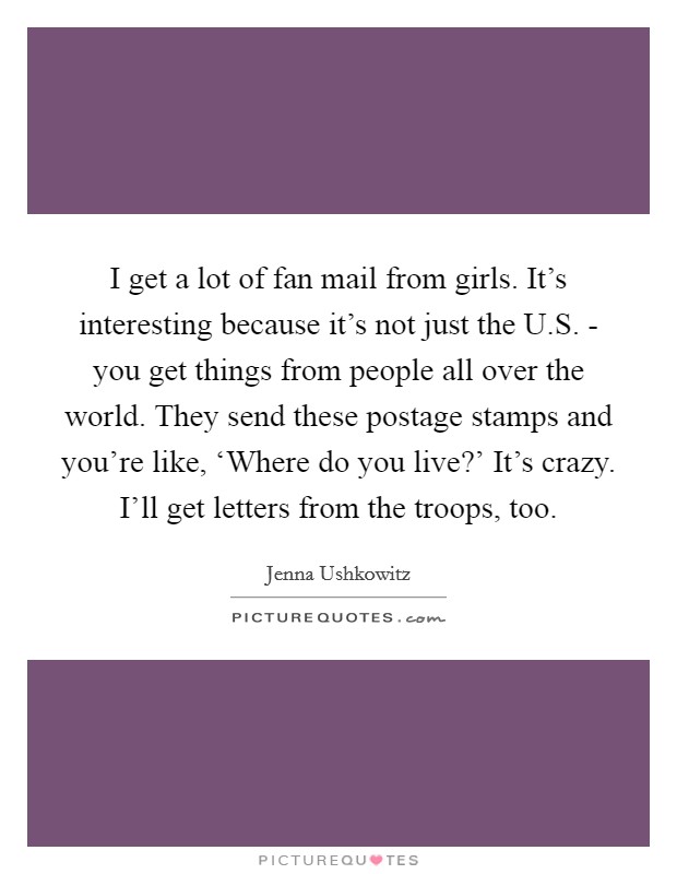 I get a lot of fan mail from girls. It's interesting because it's not just the U.S. - you get things from people all over the world. They send these postage stamps and you're like, ‘Where do you live?' It's crazy. I'll get letters from the troops, too. Picture Quote #1
