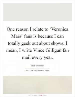 One reason I relate to ‘Veronica Mars’ fans is because I can totally geek out about shows. I mean, I write Vince Gilligan fan mail every year Picture Quote #1