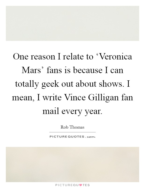 One reason I relate to ‘Veronica Mars' fans is because I can totally geek out about shows. I mean, I write Vince Gilligan fan mail every year. Picture Quote #1