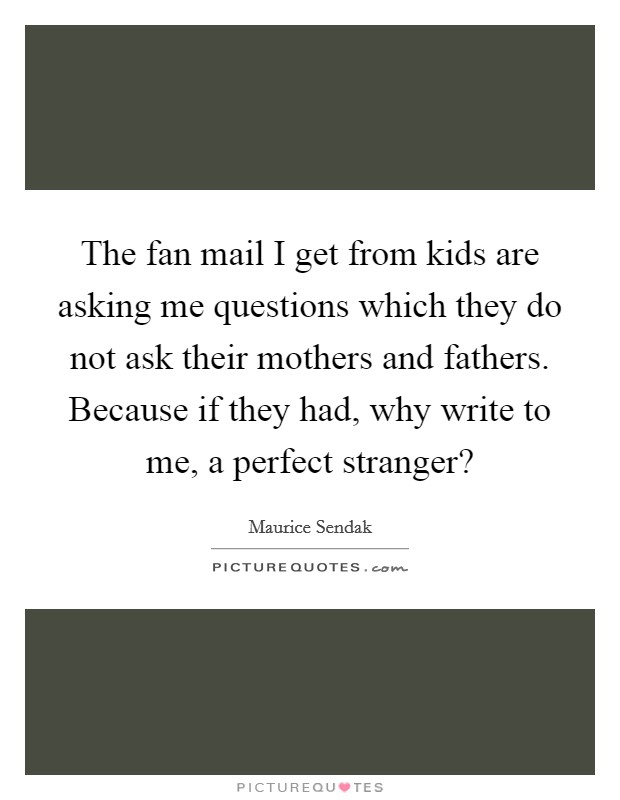 The fan mail I get from kids are asking me questions which they do not ask their mothers and fathers. Because if they had, why write to me, a perfect stranger? Picture Quote #1