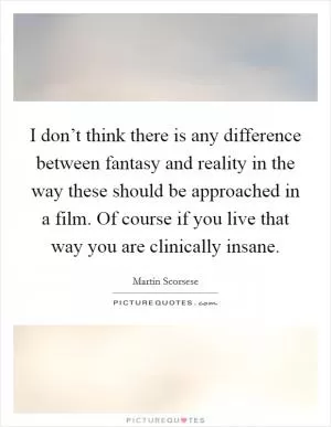 I don’t think there is any difference between fantasy and reality in the way these should be approached in a film. Of course if you live that way you are clinically insane Picture Quote #1