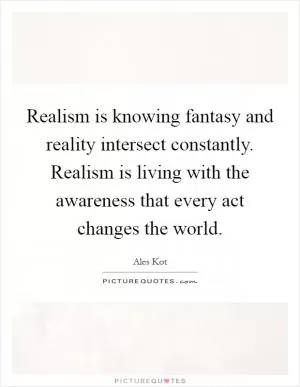 Realism is knowing fantasy and reality intersect constantly. Realism is living with the awareness that every act changes the world Picture Quote #1