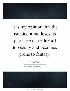 It is my opinion that the isolated mind loses its purchase on reality all too easily and becomes prone to fantasy Picture Quote #1