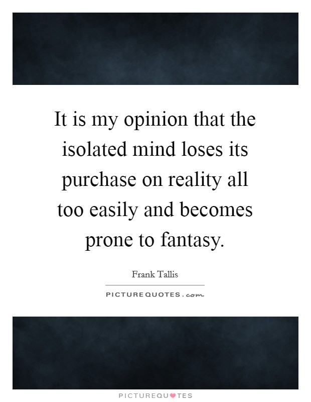 It is my opinion that the isolated mind loses its purchase on reality all too easily and becomes prone to fantasy. Picture Quote #1
