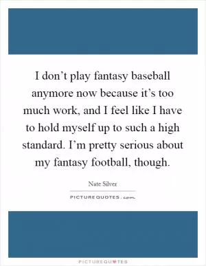 I don’t play fantasy baseball anymore now because it’s too much work, and I feel like I have to hold myself up to such a high standard. I’m pretty serious about my fantasy football, though Picture Quote #1