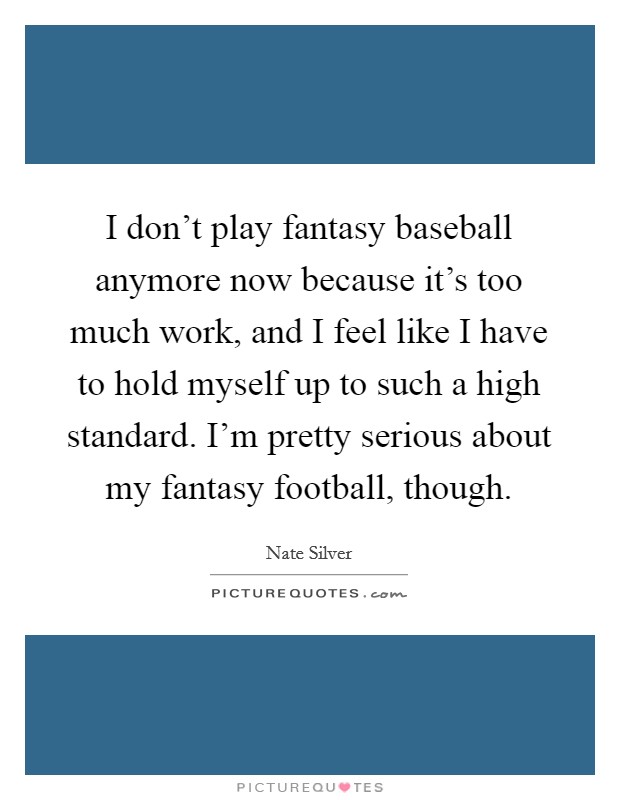 I don't play fantasy baseball anymore now because it's too much work, and I feel like I have to hold myself up to such a high standard. I'm pretty serious about my fantasy football, though. Picture Quote #1