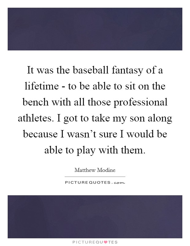 It was the baseball fantasy of a lifetime - to be able to sit on the bench with all those professional athletes. I got to take my son along because I wasn't sure I would be able to play with them. Picture Quote #1