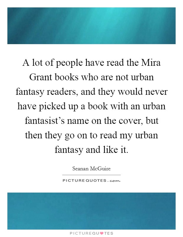 A lot of people have read the Mira Grant books who are not urban fantasy readers, and they would never have picked up a book with an urban fantasist's name on the cover, but then they go on to read my urban fantasy and like it. Picture Quote #1