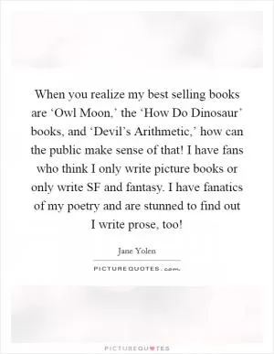 When you realize my best selling books are ‘Owl Moon,’ the ‘How Do Dinosaur’ books, and ‘Devil’s Arithmetic,’ how can the public make sense of that! I have fans who think I only write picture books or only write SF and fantasy. I have fanatics of my poetry and are stunned to find out I write prose, too! Picture Quote #1