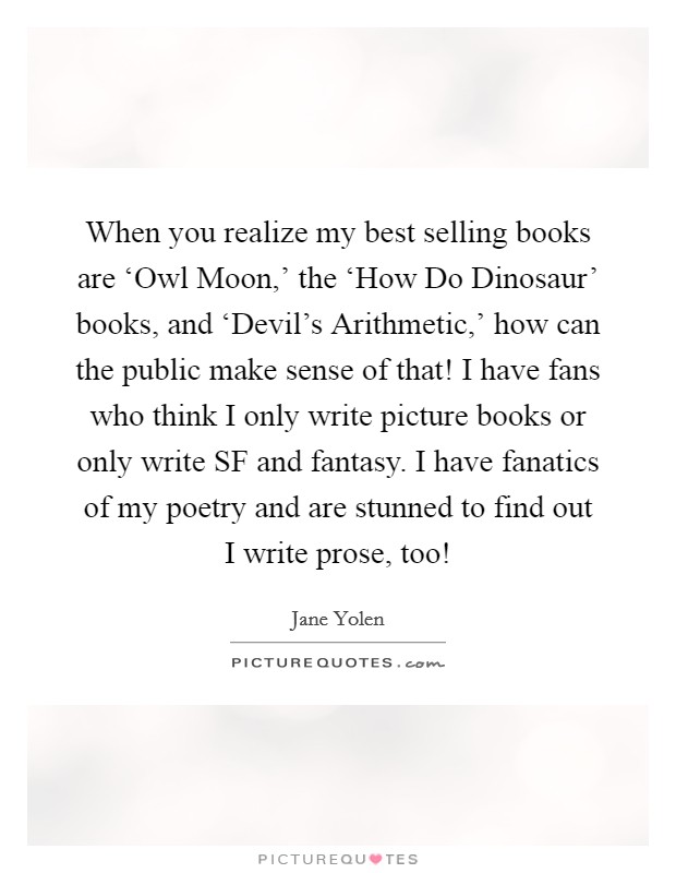 When you realize my best selling books are ‘Owl Moon,' the ‘How Do Dinosaur' books, and ‘Devil's Arithmetic,' how can the public make sense of that! I have fans who think I only write picture books or only write SF and fantasy. I have fanatics of my poetry and are stunned to find out I write prose, too! Picture Quote #1