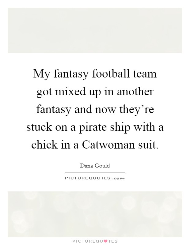 My fantasy football team got mixed up in another fantasy and now they're stuck on a pirate ship with a chick in a Catwoman suit. Picture Quote #1