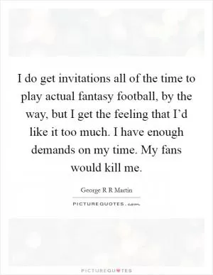 I do get invitations all of the time to play actual fantasy football, by the way, but I get the feeling that I’d like it too much. I have enough demands on my time. My fans would kill me Picture Quote #1