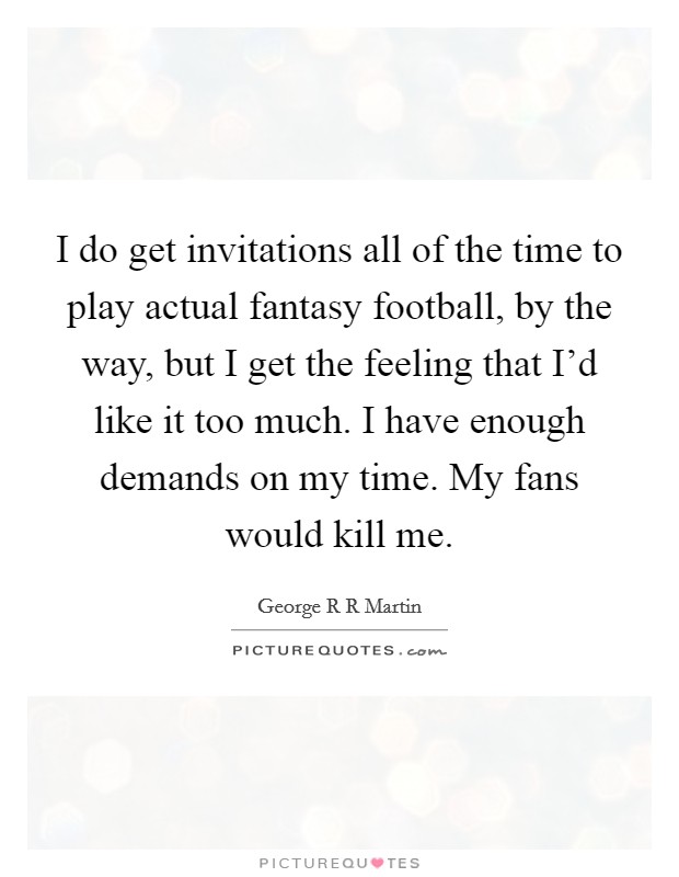 I do get invitations all of the time to play actual fantasy football, by the way, but I get the feeling that I'd like it too much. I have enough demands on my time. My fans would kill me. Picture Quote #1
