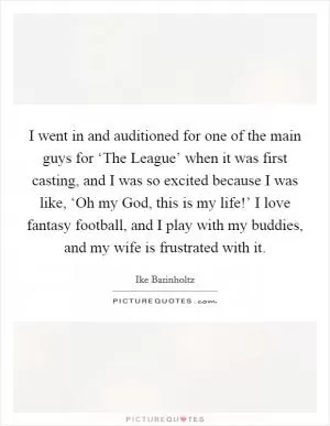 I went in and auditioned for one of the main guys for ‘The League’ when it was first casting, and I was so excited because I was like, ‘Oh my God, this is my life!’ I love fantasy football, and I play with my buddies, and my wife is frustrated with it Picture Quote #1