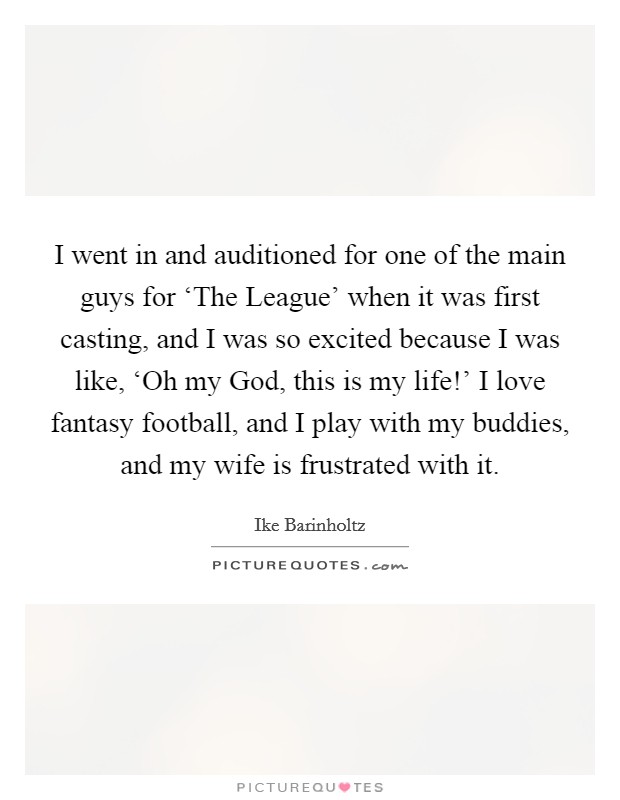 I went in and auditioned for one of the main guys for ‘The League' when it was first casting, and I was so excited because I was like, ‘Oh my God, this is my life!' I love fantasy football, and I play with my buddies, and my wife is frustrated with it. Picture Quote #1