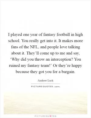 I played one year of fantasy football in high school. You really get into it. It makes more fans of the NFL, and people love talking about it. They’ll come up to me and say, ‘Why did you throw an interception? You ruined my fantasy team!’ Or they’re happy because they got you for a bargain Picture Quote #1