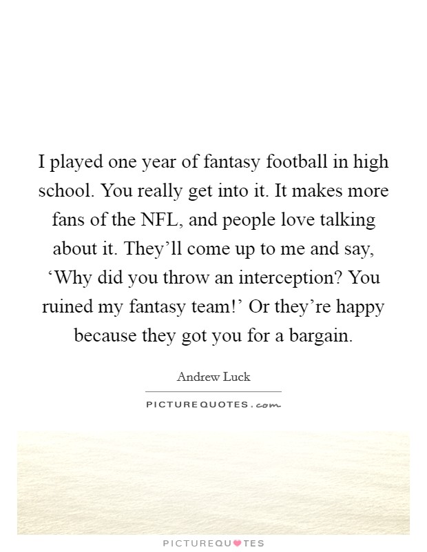 I played one year of fantasy football in high school. You really get into it. It makes more fans of the NFL, and people love talking about it. They'll come up to me and say, ‘Why did you throw an interception? You ruined my fantasy team!' Or they're happy because they got you for a bargain. Picture Quote #1