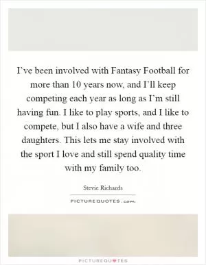 I’ve been involved with Fantasy Football for more than 10 years now, and I’ll keep competing each year as long as I’m still having fun. I like to play sports, and I like to compete, but I also have a wife and three daughters. This lets me stay involved with the sport I love and still spend quality time with my family too Picture Quote #1