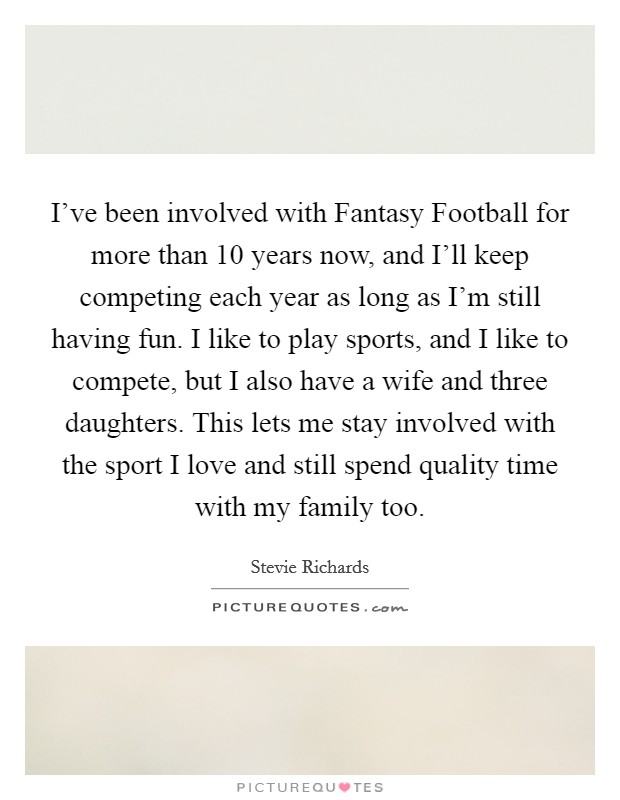 I've been involved with Fantasy Football for more than 10 years now, and I'll keep competing each year as long as I'm still having fun. I like to play sports, and I like to compete, but I also have a wife and three daughters. This lets me stay involved with the sport I love and still spend quality time with my family too. Picture Quote #1