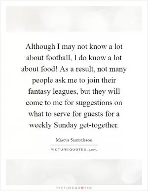 Although I may not know a lot about football, I do know a lot about food! As a result, not many people ask me to join their fantasy leagues, but they will come to me for suggestions on what to serve for guests for a weekly Sunday get-together Picture Quote #1