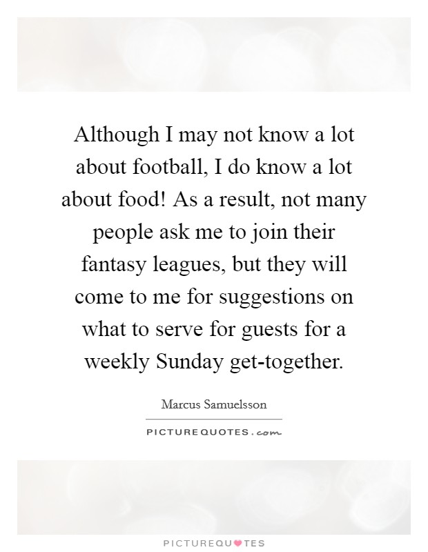 Although I may not know a lot about football, I do know a lot about food! As a result, not many people ask me to join their fantasy leagues, but they will come to me for suggestions on what to serve for guests for a weekly Sunday get-together. Picture Quote #1